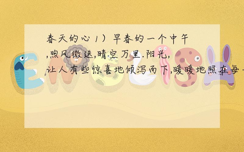 春天的心 1）早春的一个中午,煦风微送,晴空万里.阳光,让人有些惊喜地倾泻而下,暖暖地照在每一个人的身上.（2）公园里,一大片迎春花率先听从和风暖阳的呼唤,一面夸张地宣扬着身姿,一面