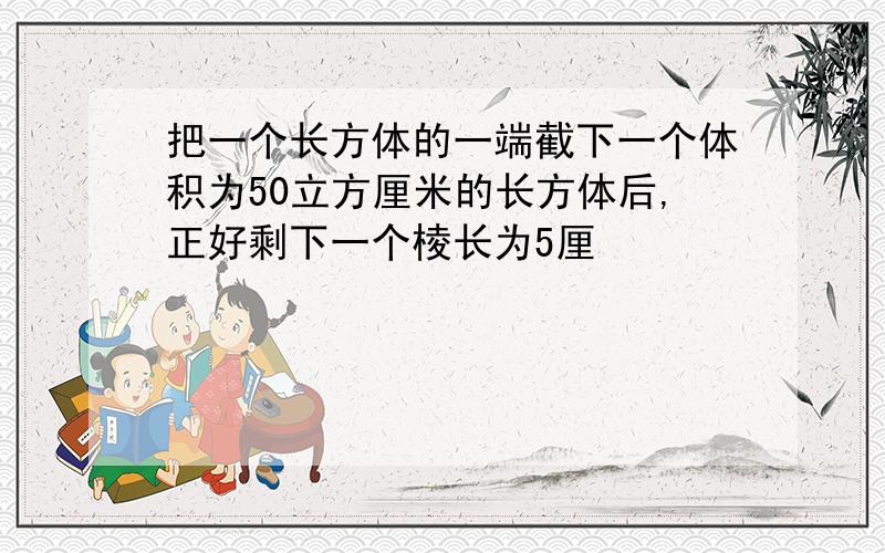 把一个长方体的一端截下一个体积为50立方厘米的长方体后,正好剩下一个棱长为5厘