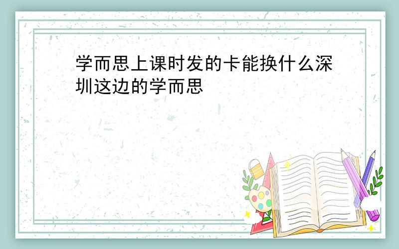 学而思上课时发的卡能换什么深圳这边的学而思