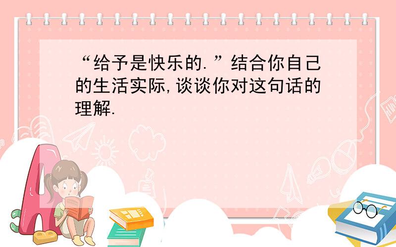 “给予是快乐的.”结合你自己的生活实际,谈谈你对这句话的理解.