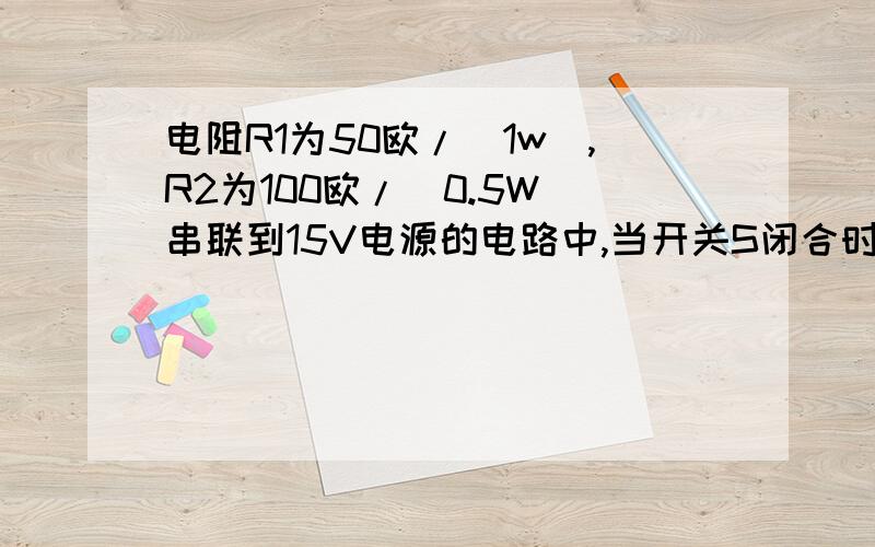 电阻R1为50欧/（1w）,R2为100欧/（0.5W）串联到15V电源的电路中,当开关S闭合时,R1R2会出现什么状况?