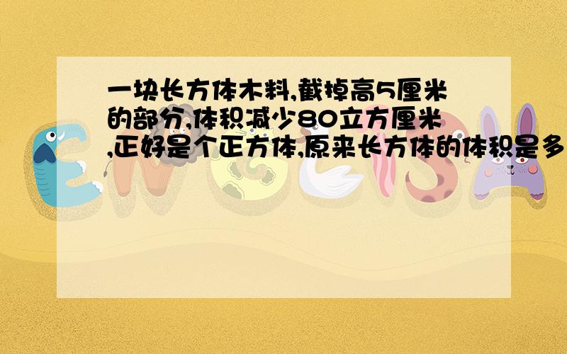 一块长方体木料,截掉高5厘米的部分,体积减少80立方厘米,正好是个正方体,原来长方体的体积是多少?