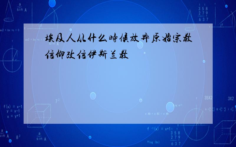 埃及人从什么时候放弃原始宗教信仰改信伊斯兰教