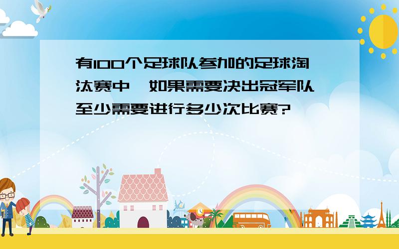 有100个足球队参加的足球淘汰赛中,如果需要决出冠军队,至少需要进行多少次比赛?