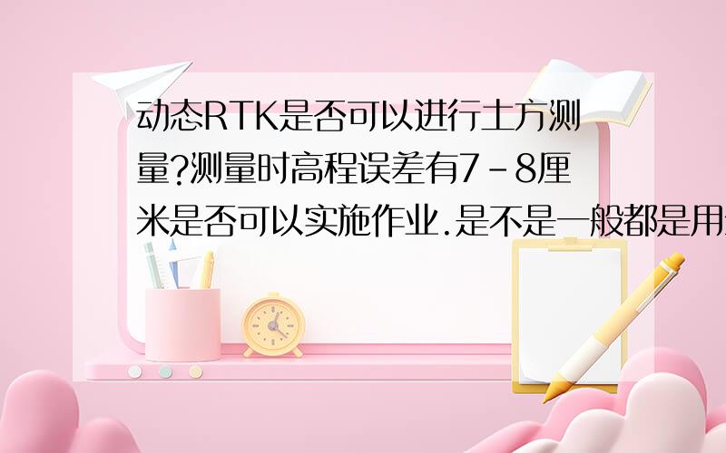 动态RTK是否可以进行土方测量?测量时高程误差有7-8厘米是否可以实施作业.是不是一般都是用全站仪测量土方?不是点校正没有做好,GPS每测量一个点都有高程中误差7-8厘米.能不能进行测量,这