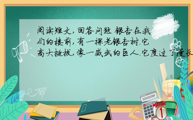 阅读短文,回答问题 银杏在我们的楼前,有一棵老银杏树.它高大挺拔,像一威武的巨人.它度过了漫长的岁月,谁也算不出它的确切年龄.   这棵银杏树的树干笔直笔直,已长到三层楼的楼顶那么高