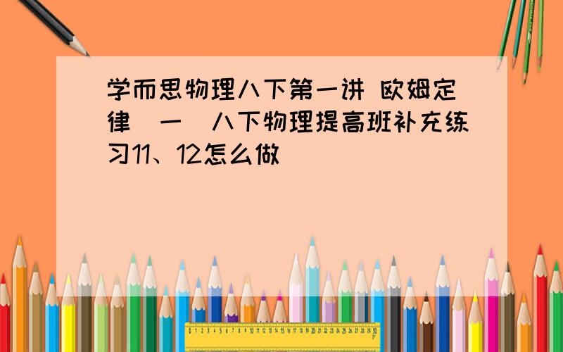 学而思物理八下第一讲 欧姆定律（一）八下物理提高班补充练习11、12怎么做