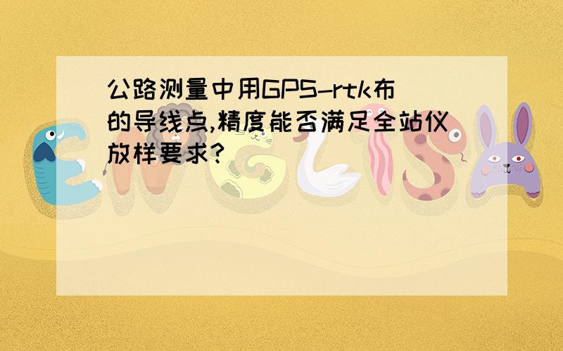 公路测量中用GPS-rtk布的导线点,精度能否满足全站仪放样要求?