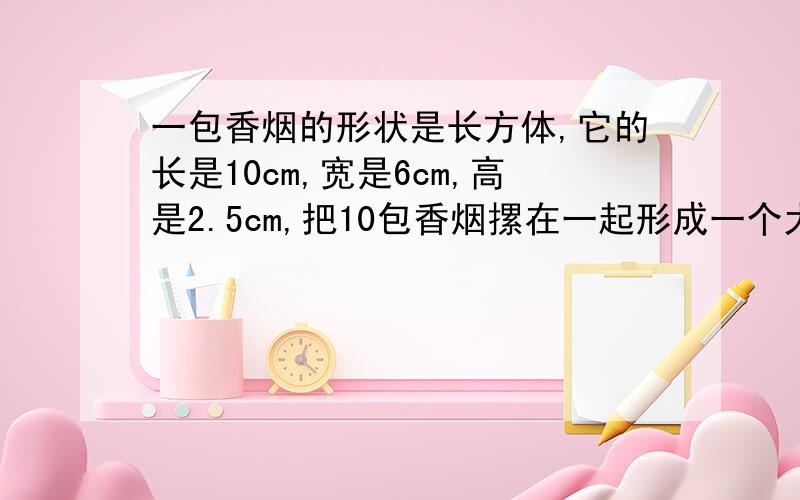 一包香烟的形状是长方体,它的长是10cm,宽是6cm,高是2.5cm,把10包香烟摞在一起形成一个大的长方体,称为一条.如果包装纸重叠部分忽略不计,请计算出最少需要包装纸多少平方厘米?