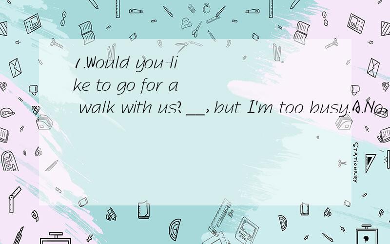 1.Would you like to go for a walk with us?__,but I'm too busy.A.No,I can't B.Yes,I'm galdC.I'd like D.I'd love to2.We will have a trip_Guangzhou.A.at B.to C.in D.of3.I'd like_them one day.(填空）4.My parents will have _Hong Kong.A.visit to B.visit