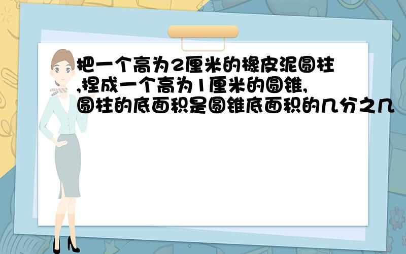 把一个高为2厘米的橡皮泥圆柱,捏成一个高为1厘米的圆锥,圆柱的底面积是圆锥底面积的几分之几