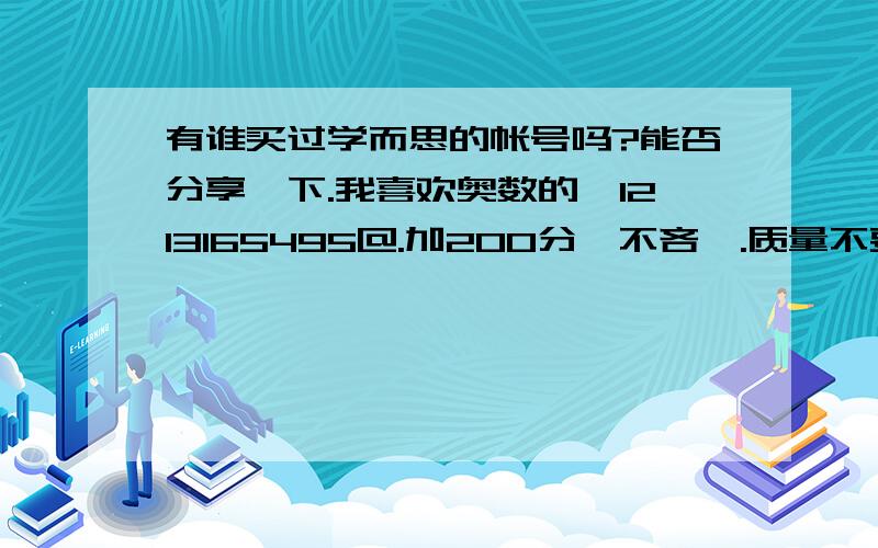 有谁买过学而思的帐号吗?能否分享一下.我喜欢奥数的,1213165495@.加200分,不吝啬.质量不要太差哦,最好金币在排名1500以上,2000也行是网校课程