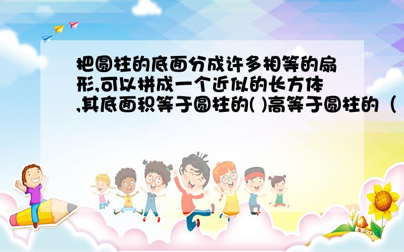 把圆柱的底面分成许多相等的扇形,可以拼成一个近似的长方体,其底面积等于圆柱的( )高等于圆柱的（ ）,因为长方体的体积=（ ）×（ ）,所以圆柱的体积=（ ）×（ ）