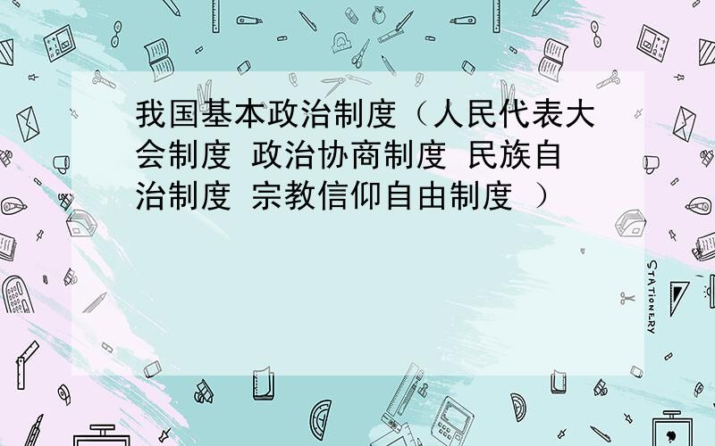 我国基本政治制度（人民代表大会制度 政治协商制度 民族自治制度 宗教信仰自由制度 ）