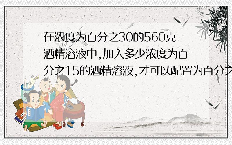 在浓度为百分之30的560克酒精溶液中,加入多少浓度为百分之15的酒精溶液,才可以配置为百分之25的酒精溶液不用方程也可以，但是尽量用方程！