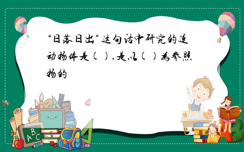 “日落日出”这句话中研究的运动物体是(),是以()为参照物的