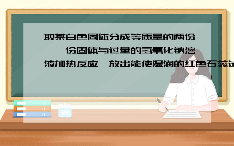 取某白色固体分成等质量的两份,一份固体与过量的氢氧化钠溶液加热反应,放出能使湿润的红色石蕊试纸变蓝的气体,这些气体恰好能与30ml 0.1mol/L 硫酸完全反映；另一份固体与足量的盐酸反