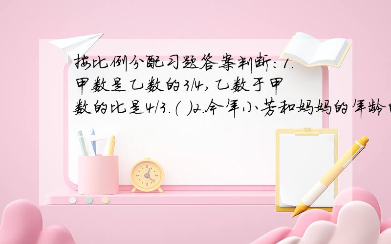 按比例分配习题答案判断：1.甲数是乙数的3/4,乙数于甲数的比是4/3.（ ）2.今年小芳和妈妈的年龄的比是1:3,五年后小芳和妈妈的年龄比仍是1:3.（ ）3.甲数的1/4正好等于乙数的1/6,甲、乙两数的