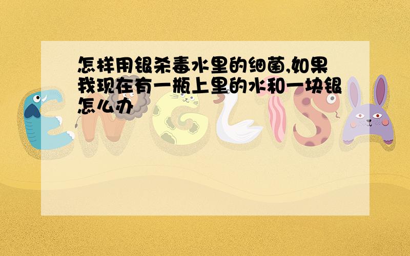 怎样用银杀毒水里的细菌,如果我现在有一瓶上里的水和一块银怎么办