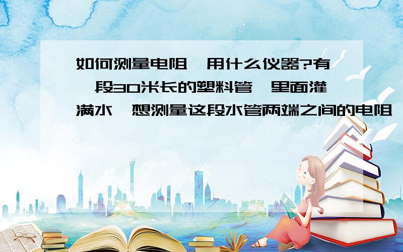 如何测量电阻,用什么仪器?有一段30米长的塑料管,里面灌满水,想测量这段水管两端之间的电阻,如何测量,或用什么电阻表能直接测量!谢谢我用万用表测30米数值是5.8M欧，而测10米数值是0.4~0.5M