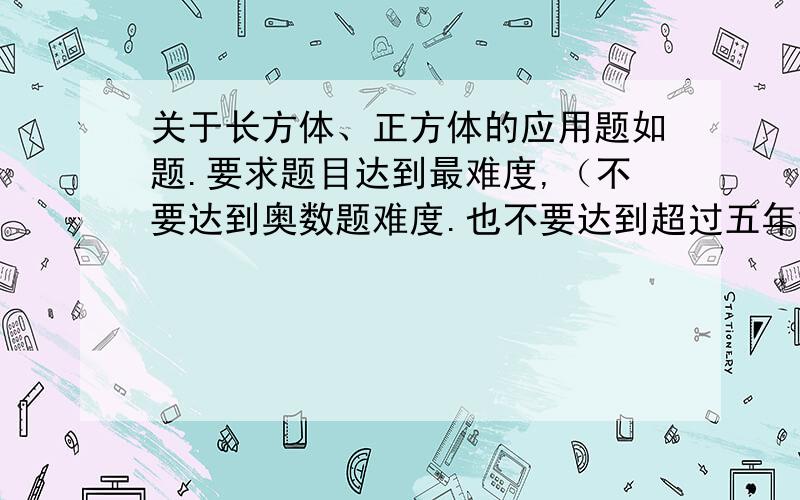 关于长方体、正方体的应用题如题.要求题目达到最难度,（不要达到奥数题难度.也不要达到超过五年级的难度.也不要低于五年级下册的难度.）.至少5道题目.（不要那种直接告诉长、宽、高