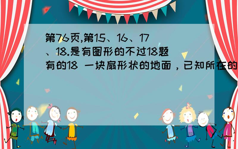 第76页,第15、16、17、18.是有图形的不过18题有的18 一块扇形状的地面，已知所在的圆的半径是3米，圆心角是90度，要铺上地砖，如果每平方米地砖话费是100元，那么铺好这块地面需要多少钱