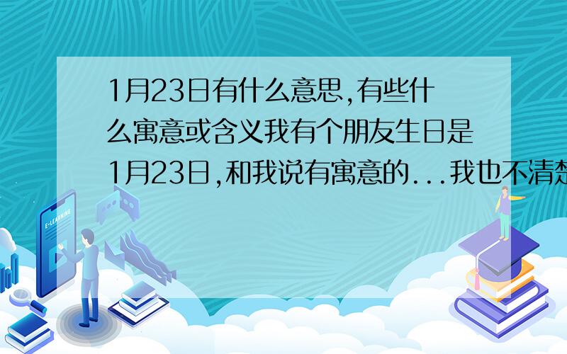 1月23日有什么意思,有些什么寓意或含义我有个朋友生日是1月23日,和我说有寓意的...我也不清楚,只能来问问啦.....