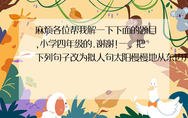 麻烦各位帮我解一下下面的题目,小学四年级的.谢谢!一、把下列句子改为拟人句太阳慢慢地从东边升起来了.果园里,麻雀叽叽叫.当四周很安静的时候,蟋蟀就开始叫起来.二、扩句（至少扩两