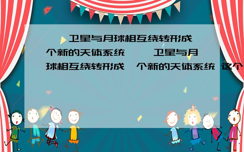 嫦娥卫星与月球相互绕转形成一个新的天体系统 嫦娥卫星与月球相互绕转形成一个新的天体系统 这个说法是对的还是错的 为什么 希望大家具体一些