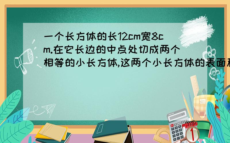 一个长方体的长12cm宽8cm.在它长边的中点处切成两个相等的小长方体,这两个小长方体的表面积比原长方体的表面积增加了96平方厘米.求原来长方体的体积和表面积各是多少?         谢谢哈