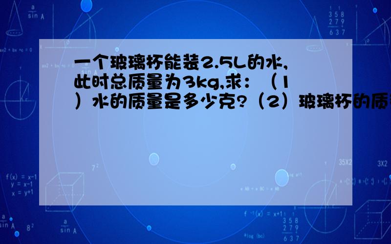 一个玻璃杯能装2.5L的水,此时总质量为3kg,求：（1）水的质量是多少克?（2）玻璃杯的质量为多少克?（3）当它装满酒精时,总质量为多少千克?（ρ水=1x10的三次方kg/立方米 ρ酒精=0.8x10的三次方k