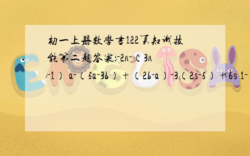 初一上册数学书122页知识技能第二题答案：-2n-（3n-1） a-（5a-3b）+（2b-a）-3（2s-5）+6s 1-（2a-1）-（3a=3) 3(-ab+2a）-（3a-b） 14(abc-2a）+3（6a+2abc) 3(xy-2z)+(-xy+3z) -4(pq+pr)+(4pq+pr)急,