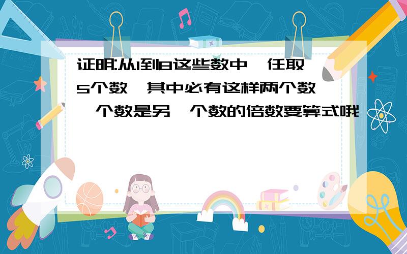 证明:从1到8这些数中,任取5个数,其中必有这样两个数,一个数是另一个数的倍数要算式哦