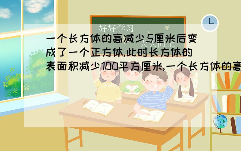 一个长方体的高减少5厘米后变成了一个正方体,此时长方体的表面积减少100平方厘米,一个长方体的高减少5厘米后变成了一个正方体,此时长方体的表面积减少100平方厘米,原来长方体的表面积