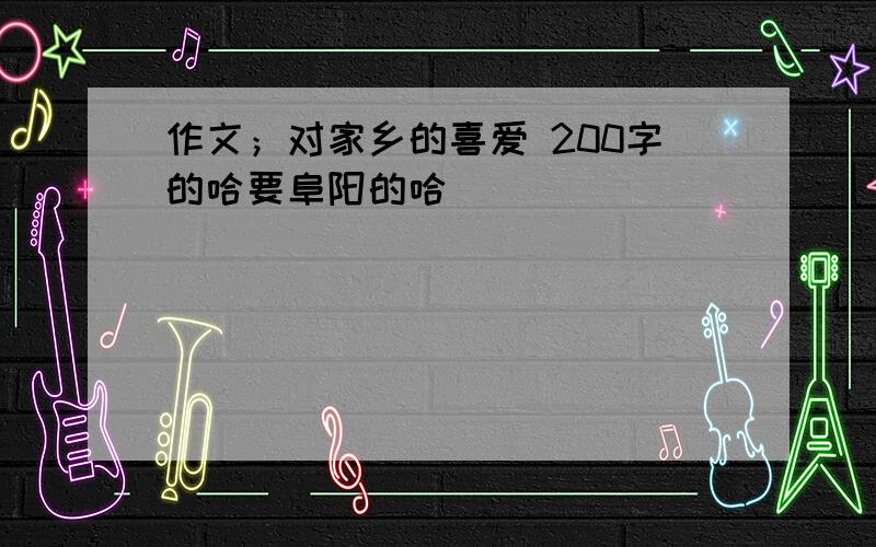 作文；对家乡的喜爱 200字的哈要阜阳的哈