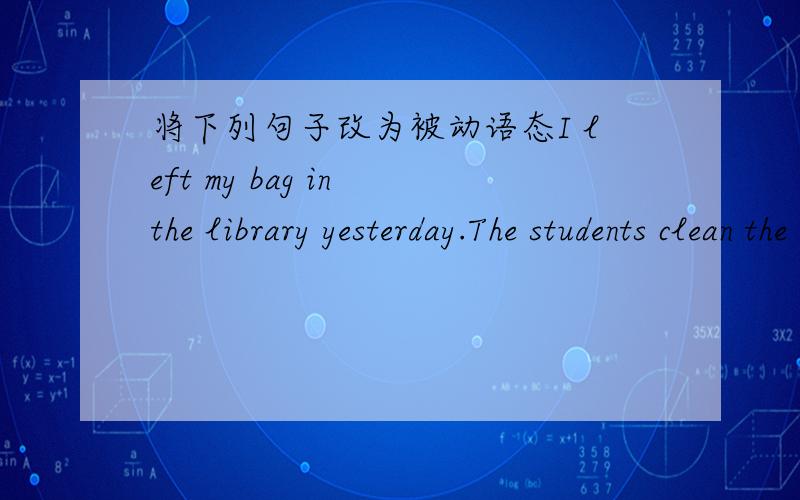 将下列句子改为被动语态I left my bag in the library yesterday.The students clean the classroom every day.Linda’s parents took her to Paris last week.I will ask the boys to join the club.I’m going to build a house in my yard.I will send