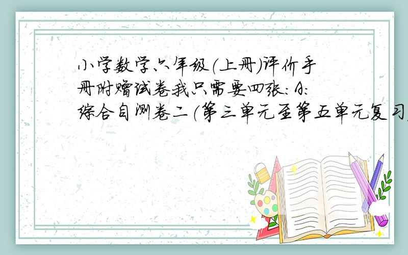 小学数学六年级（上册）评价手册附赠试卷我只需要四张：A:综合自测卷二（第三单元至第五单元复习）B综合自测卷三（期中检测）C：综合自测卷四（第六单元至第七单元复习）D：综合自