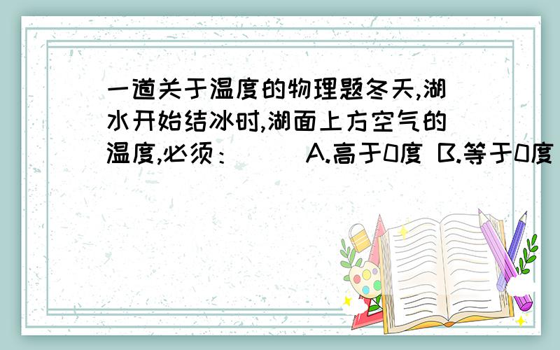 一道关于温度的物理题冬天,湖水开始结冰时,湖面上方空气的温度,必须：（ ）A.高于0度 B.等于0度 C.低于0度 D.都有可能