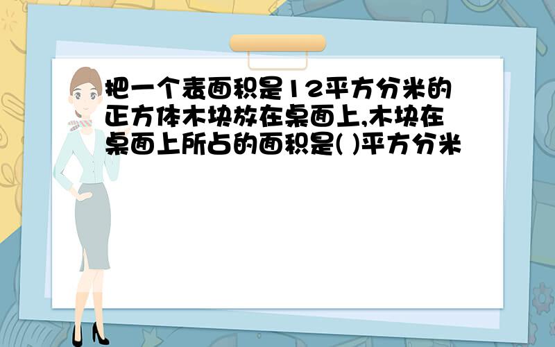 把一个表面积是12平方分米的正方体木块放在桌面上,木块在桌面上所占的面积是( )平方分米