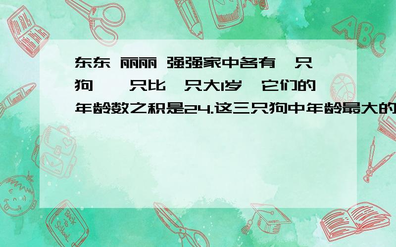 东东 丽丽 强强家中各有一只狗,一只比一只大1岁,它们的年龄数之积是24.这三只狗中年龄最大的是几岁、无