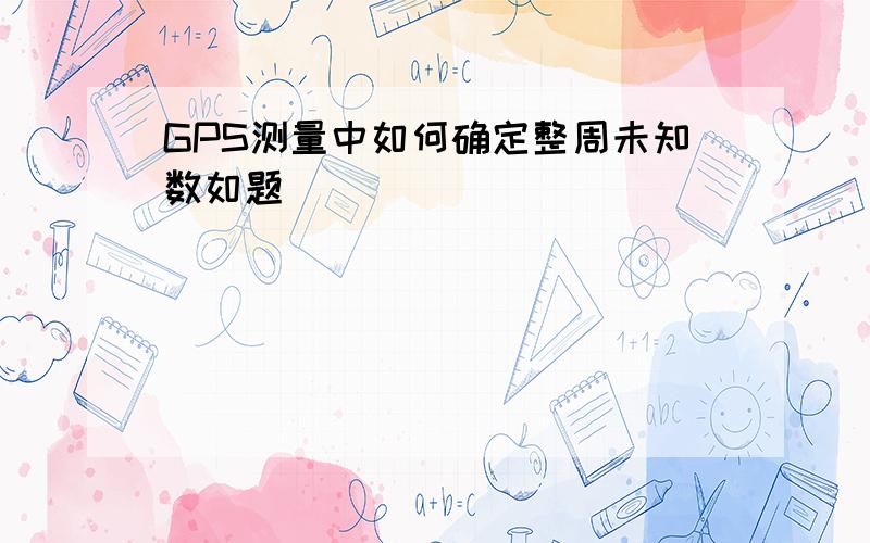 GPS测量中如何确定整周未知数如题