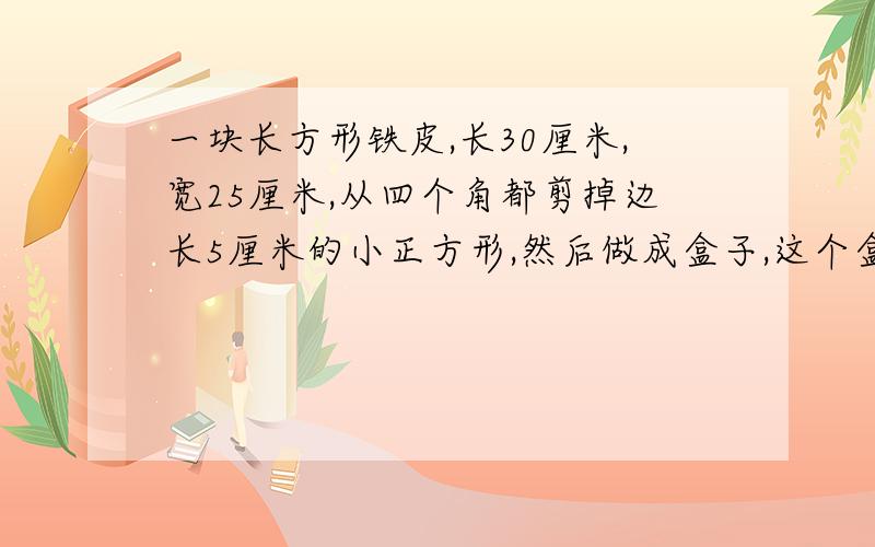 一块长方形铁皮,长30厘米,宽25厘米,从四个角都剪掉边长5厘米的小正方形,然后做成盒子,这个盒子……的长、宽、高分别是多少单位：厘米