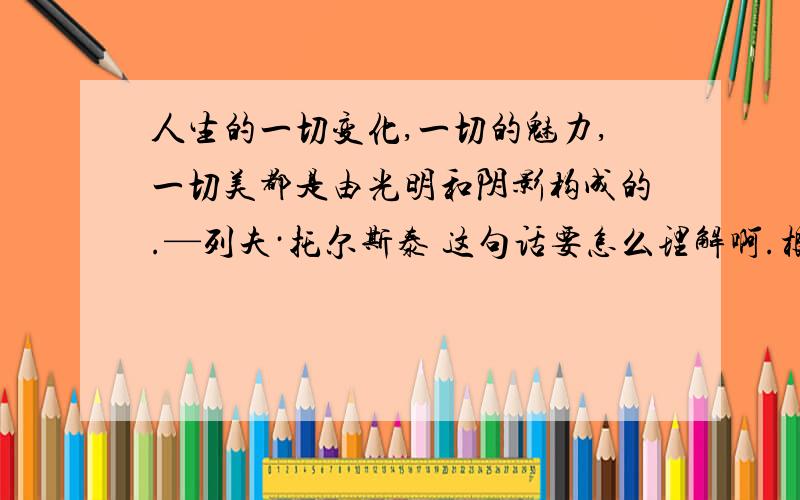 人生的一切变化,一切的魅力,一切美都是由光明和阴影构成的.—列夫·托尔斯泰 这句话要怎么理解啊.根据这句话的感悟和联想,写篇作文