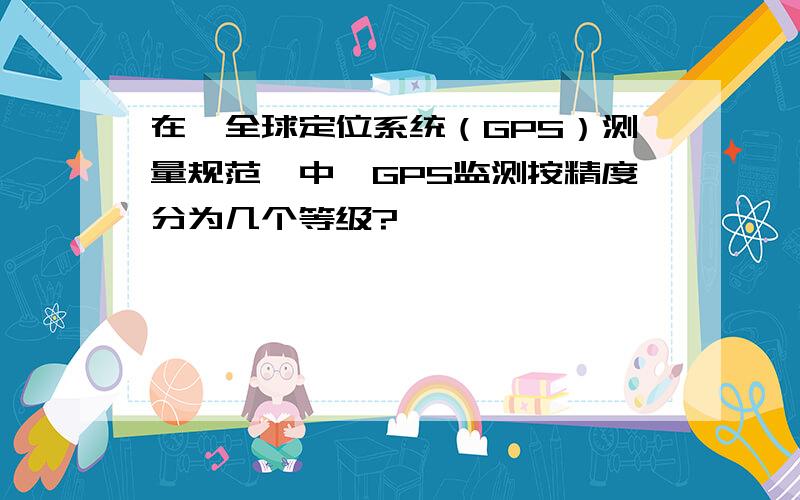 在《全球定位系统（GPS）测量规范》中,GPS监测按精度分为几个等级?