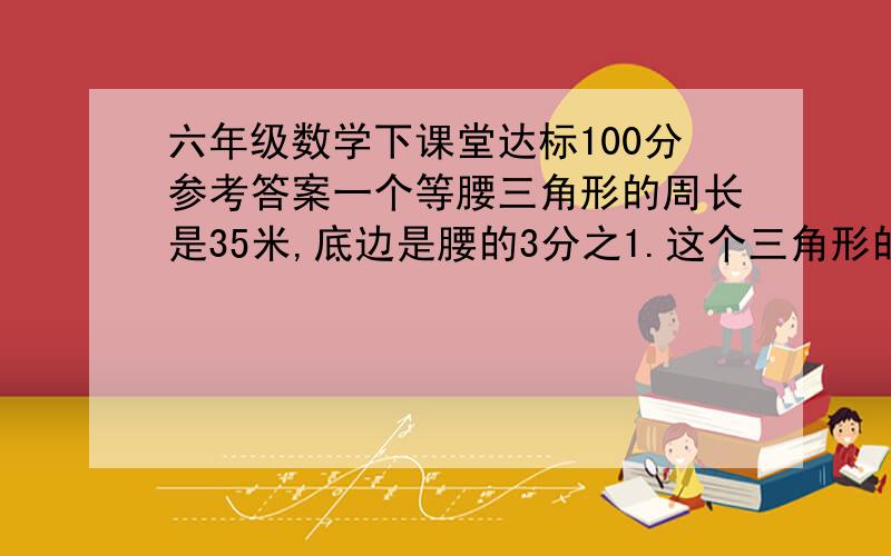 六年级数学下课堂达标100分参考答案一个等腰三角形的周长是35米,底边是腰的3分之1.这个三角形的底边和腰各是多少米?