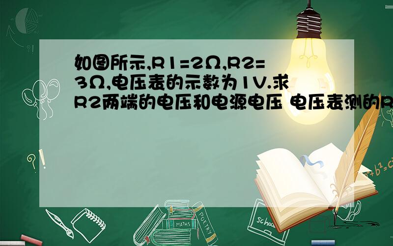 如图所示,R1=2Ω,R2=3Ω,电压表的示数为1V.求R2两端的电压和电源电压 电压表测的R1的电压.他俩是串联