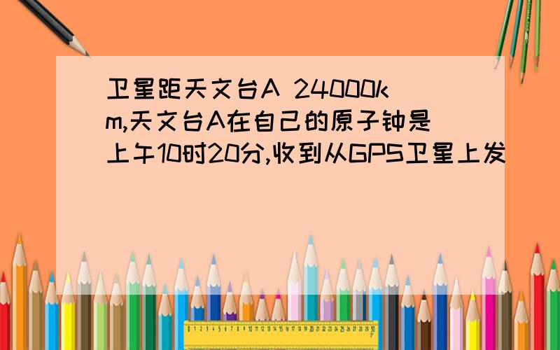 卫星距天文台A 24000km,天文台A在自己的原子钟是上午10时20分,收到从GPS卫星上发