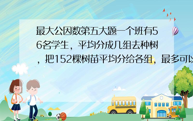 最大公因数第五大题一个班有56名学生，平均分成几组去种树，把152棵树苗平均分给各组，最多可以分成几组？每组可分得多少棵树苗？