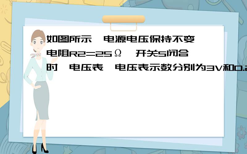 如图所示,电源电压保持不变,电阻R2=25Ω,开关S闭合时,电压表、电压表示数分别为3V和0.2A.求；R1的阻值R2两端的电压电流电压U.还要画等效电路图