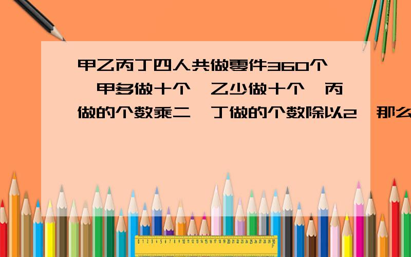 甲乙丙丁四人共做零件360个,甲多做十个,乙少做十个,丙做的个数乘二,丁做的个数除以2,那么四个人零件数恰好相等.丙做了多少个零件